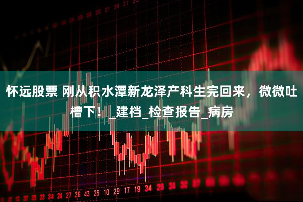 怀远股票 刚从积水潭新龙泽产科生完回来，微微吐槽下！_建档_检查报告_病房