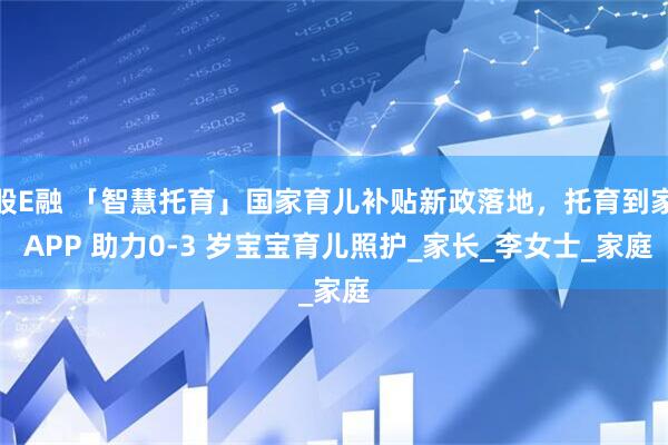 股E融 「智慧托育」国家育儿补贴新政落地，托育到家 APP 助力0-3 岁宝宝育儿照护_家长_李女士_家庭