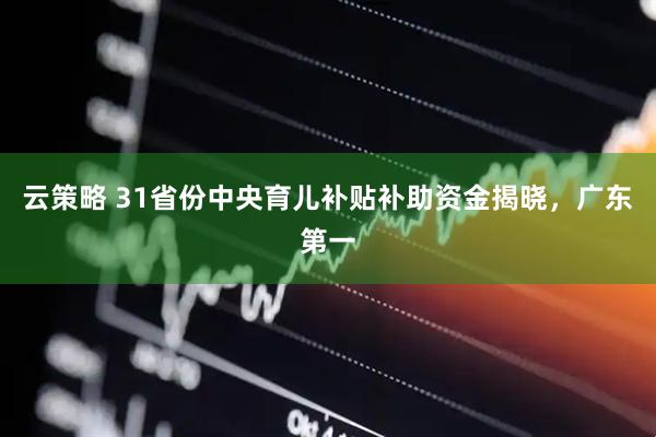 云策略 31省份中央育儿补贴补助资金揭晓，广东第一