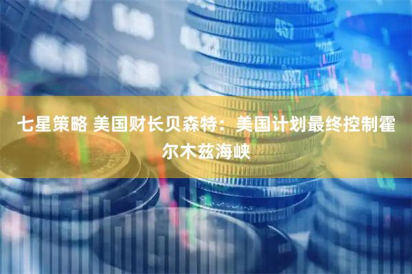 七星策略 美国财长贝森特：美国计划最终控制霍尔木兹海峡