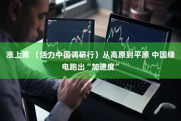 涨上策 （活力中国调研行）从高原到平原 中国绿电跑出“加速度”