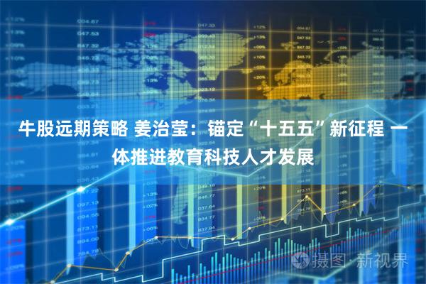 牛股远期策略 姜治莹：锚定“十五五”新征程 一体推进教育科技人才发展