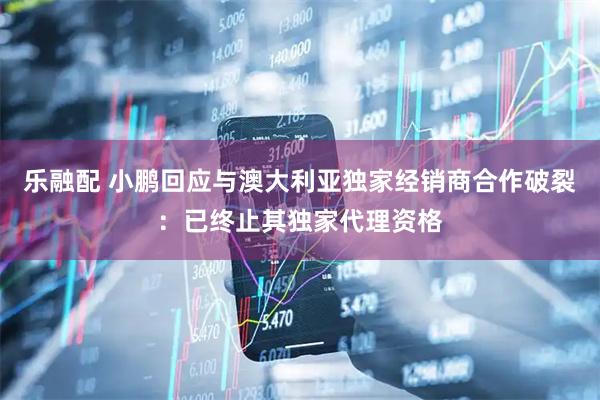 乐融配 小鹏回应与澳大利亚独家经销商合作破裂：已终止其独家代理资格
