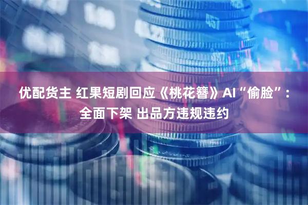 优配货主 红果短剧回应《桃花簪》AI“偷脸”：全面下架 出品方违规违约