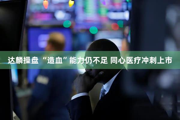 达麟操盘 “造血”能力仍不足 同心医疗冲刺上市