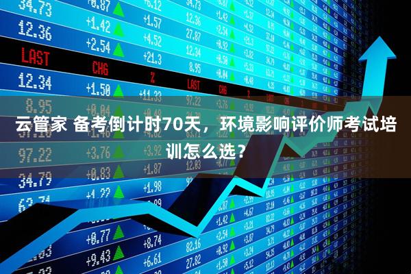 云管家 备考倒计时70天，环境影响评价师考试培训怎么选？