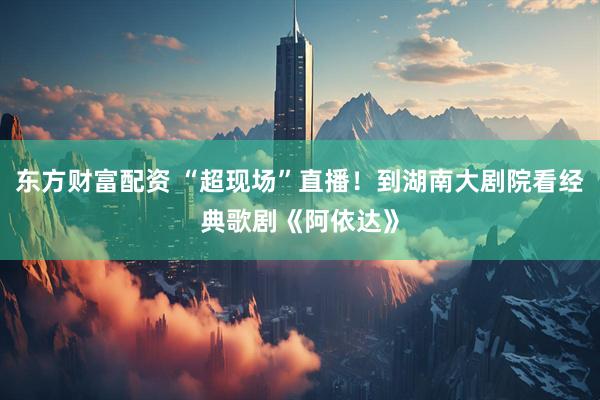 东方财富配资 “超现场”直播！到湖南大剧院看经典歌剧《阿依达》