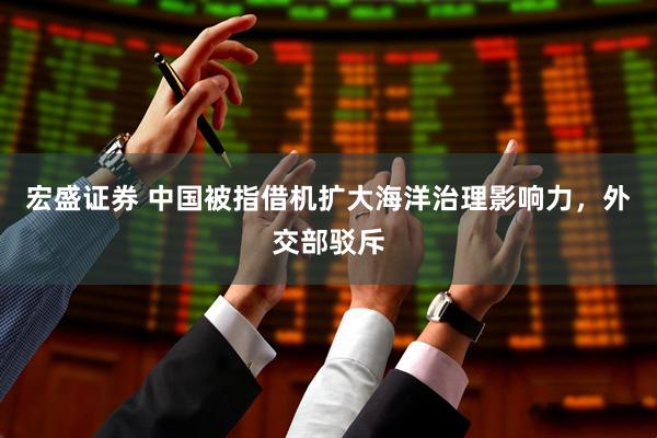 宏盛证券 中国被指借机扩大海洋治理影响力，外交部驳斥