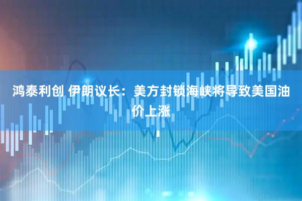 鸿泰利创 伊朗议长：美方封锁海峡将导致美国油价上涨