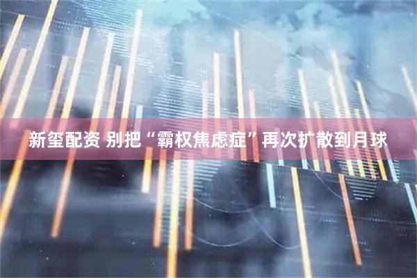新玺配资 别把“霸权焦虑症”再次扩散到月球